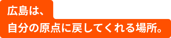 広島は、自分の原点に戻してくれる場所。