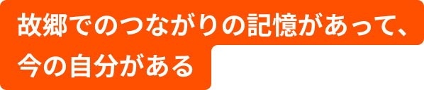 故郷でのつながりの記憶があって、今の自分がある