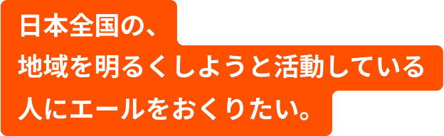 日本全国の、地域を明るくしようと活動している人にエールをおくりたい。