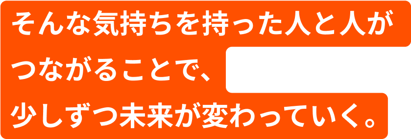 そんな気持ちを持った人と人がつながることで、少しずつ未來が変わっていく。