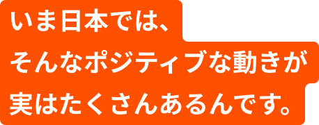 いま日本では、そんなポジティブな動きが実はたくさんあるんです。