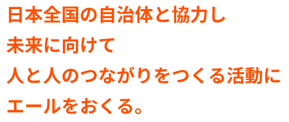日本全国の自治体と協力し未来に向けて人と人のつながりをつくる活動にエールをおくる。